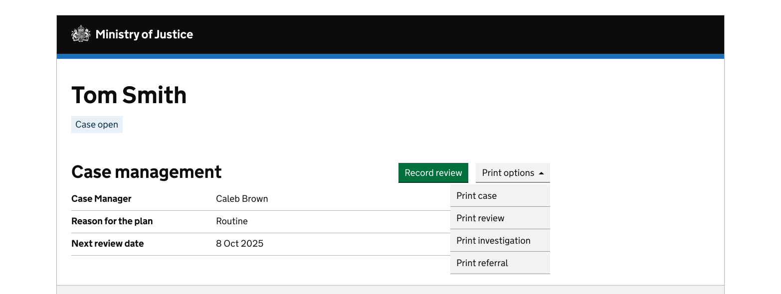 An example of a button menu used next to a GOV.UK default button on a Ministry of Justice webpage. The grey button menu is to the right of the green GOV.UK button. Both are to the right of an H2 called 'Case management'. This is all below an H1 called 'Tom Smith'. The green button reads 'Record review' and the button menu has 'Print options' as a title, and contains the items: Print case, Print review, Print investigation and Print referral.