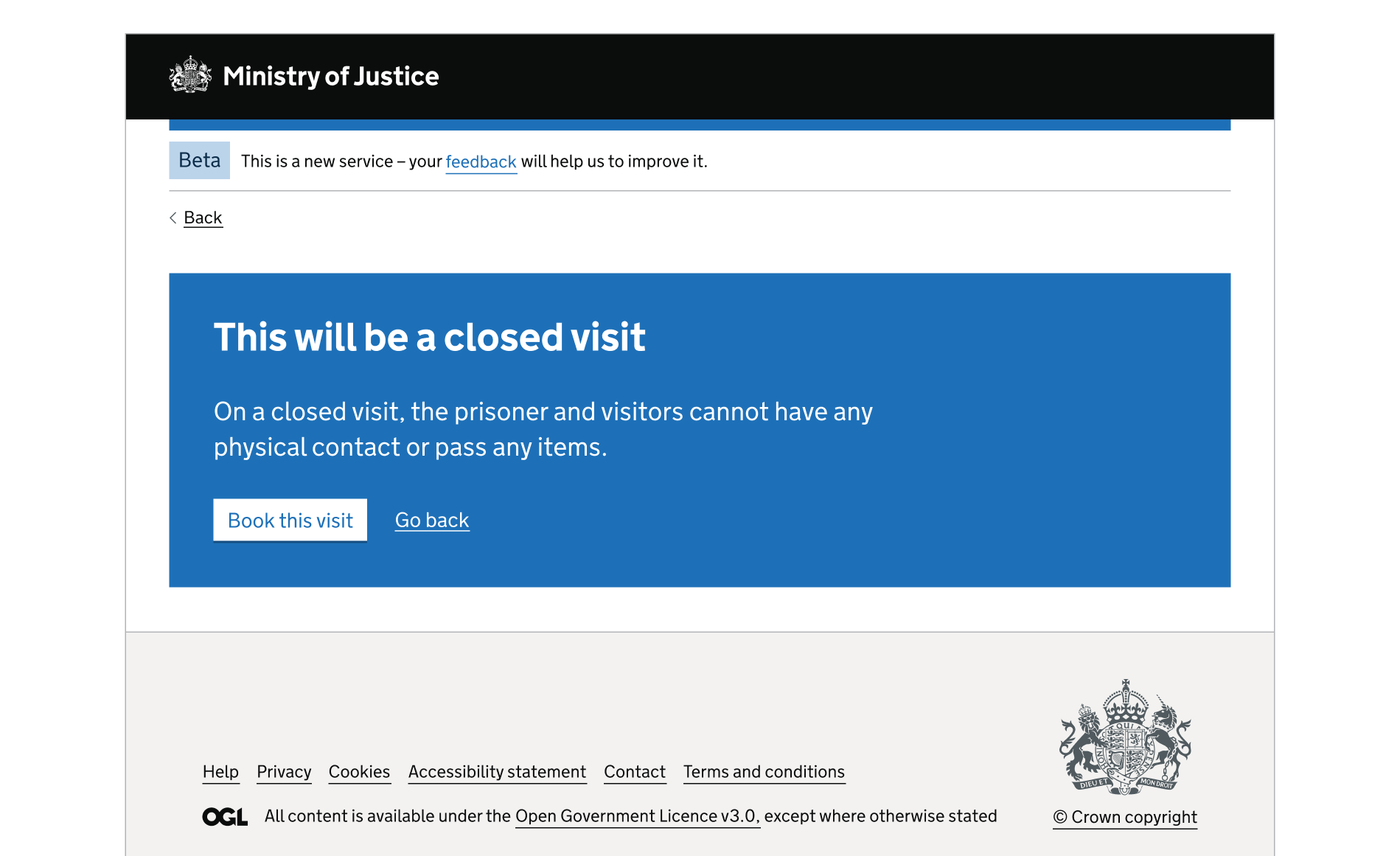 A screen showing an MoJ header and footer. The rest of the page is a blue interruption card. The card contains a heading, paragraph content, a button and a link. The card is used to explain that the prison visit is closed and that there can no physical contact. The user can continue or go back.