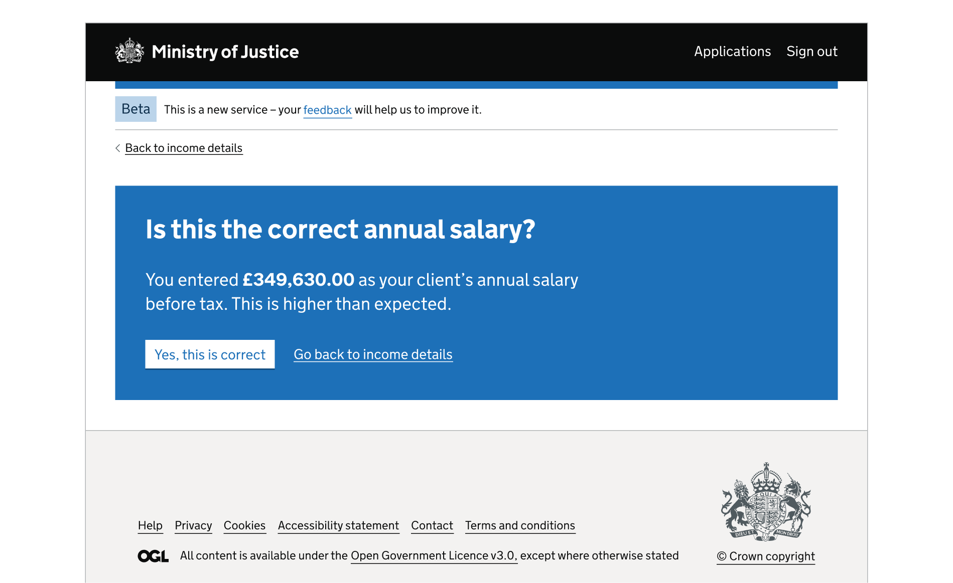 A screen showing an MoJ header and footer. There's a back link above the card. The rest of the page is a blue interruption card. The card contains a heading, paragraph content, a button and a link. The interruption card is  used to question whether the user has entered the correct salary. Under the text is a white button with blue text: 'Yes, this is correct'. To the right of it is the link text 'Go back to income details'.